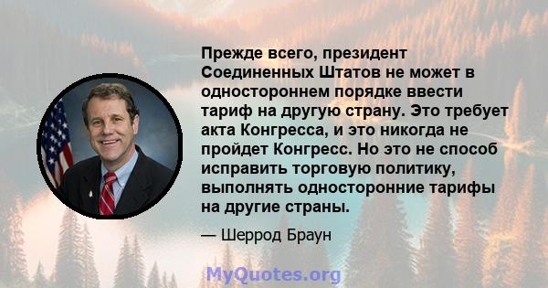 Прежде всего, президент Соединенных Штатов не может в одностороннем порядке ввести тариф на другую страну. Это требует акта Конгресса, и это никогда не пройдет Конгресс. Но это не способ исправить торговую политику,