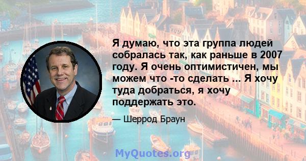 Я думаю, что эта группа людей собралась так, как раньше в 2007 году. Я очень оптимистичен, мы можем что -то сделать ... Я хочу туда добраться, я хочу поддержать это.