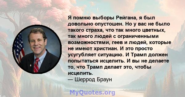 Я помню выборы Рейгана, я был довольно опустошен. Но у вас не было такого страха, что так много цветных, так много людей с ограниченными возможностями, геев и людей, которые не имеют христиан. И это просто усугубляет