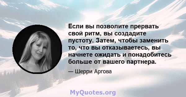 Если вы позволите прервать свой ритм, вы создадите пустоту. Затем, чтобы заменить то, что вы отказываетесь, вы начнете ожидать и понадобитесь больше от вашего партнера.