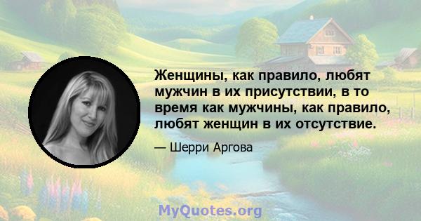 Женщины, как правило, любят мужчин в их присутствии, в то время как мужчины, как правило, любят женщин в их отсутствие.