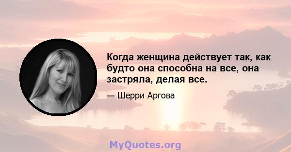 Когда женщина действует так, как будто она способна на все, она застряла, делая все.