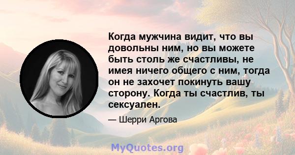 Когда мужчина видит, что вы довольны ним, но вы можете быть столь же счастливы, не имея ничего общего с ним, тогда он не захочет покинуть вашу сторону. Когда ты счастлив, ты сексуален.