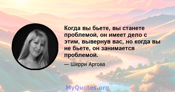 Когда вы бьете, вы станете проблемой, он имеет дело с этим, вывернув вас, но когда вы не бьете, он занимается проблемой.