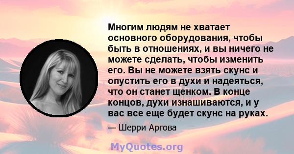 Многим людям не хватает основного оборудования, чтобы быть в отношениях, и вы ничего не можете сделать, чтобы изменить его. Вы не можете взять скунс и опустить его в духи и надеяться, что он станет щенком. В конце