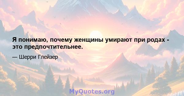 Я понимаю, почему женщины умирают при родах - это предпочтительнее.