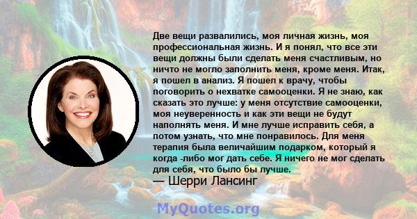 Две вещи развалились, моя личная жизнь, моя профессиональная жизнь. И я понял, что все эти вещи должны были сделать меня счастливым, но ничто не могло заполнить меня, кроме меня. Итак, я пошел в анализ. Я пошел к врачу, 