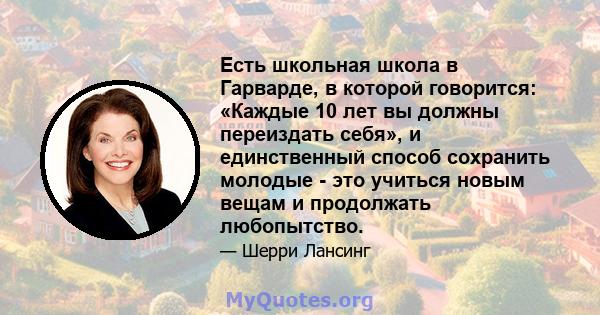 Есть школьная школа в Гарварде, в которой говорится: «Каждые 10 лет вы должны переиздать себя», и единственный способ сохранить молодые - это учиться новым вещам и продолжать любопытство.