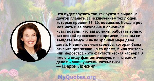 Это будет звучать так, как будто я вырос на другой планете, за исключением тех людей, которые прошли 55, 60, возможно. Когда я рос, моя мать и ее поколение в основном чувствовали, что вы должны работать только как