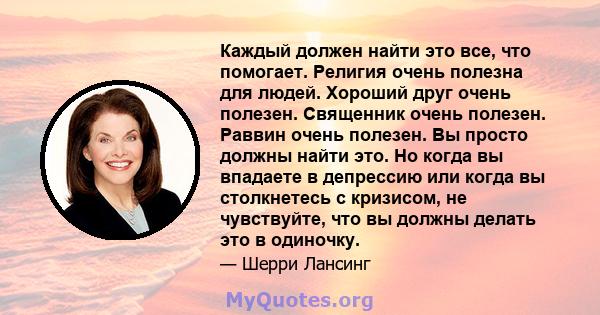 Каждый должен найти это все, что помогает. Религия очень полезна для людей. Хороший друг очень полезен. Священник очень полезен. Раввин очень полезен. Вы просто должны найти это. Но когда вы впадаете в депрессию или