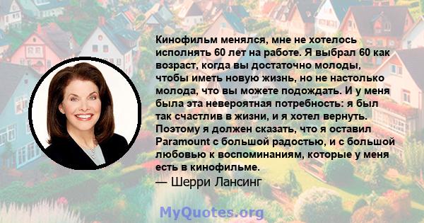 Кинофильм менялся, мне не хотелось исполнять 60 лет на работе. Я выбрал 60 как возраст, когда вы достаточно молоды, чтобы иметь новую жизнь, но не настолько молода, что вы можете подождать. И у меня была эта невероятная 