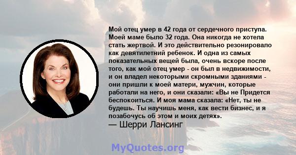 Мой отец умер в 42 года от сердечного приступа. Моей маме было 32 года. Она никогда не хотела стать жертвой. И это действительно резонировало как девятилетний ребенок. И одна из самых показательных вещей была, очень