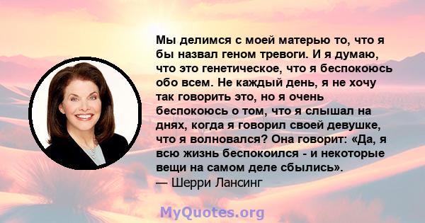 Мы делимся с моей матерью то, что я бы назвал геном тревоги. И я думаю, что это генетическое, что я беспокоюсь обо всем. Не каждый день, я не хочу так говорить это, но я очень беспокоюсь о том, что я слышал на днях,