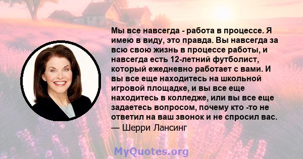 Мы все навсегда - работа в процессе. Я имею в виду, это правда. Вы навсегда за всю свою жизнь в процессе работы, и навсегда есть 12-летний футболист, который ежедневно работает с вами. И вы все еще находитесь на