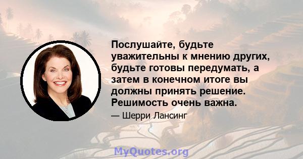 Послушайте, будьте уважительны к мнению других, будьте готовы передумать, а затем в конечном итоге вы должны принять решение. Решимость очень важна.