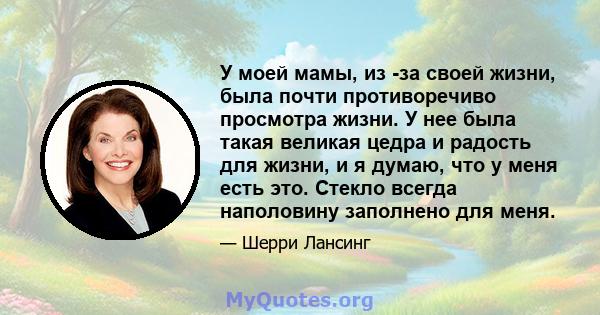 У моей мамы, из -за своей жизни, была почти противоречиво просмотра жизни. У нее была такая великая цедра и радость для жизни, и я думаю, что у меня есть это. Стекло всегда наполовину заполнено для меня.