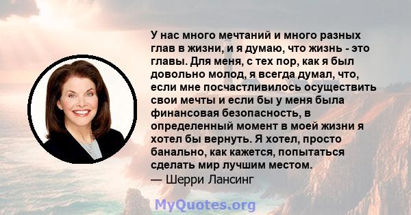 У нас много мечтаний и много разных глав в жизни, и я думаю, что жизнь - это главы. Для меня, с тех пор, как я был довольно молод, я всегда думал, что, если мне посчастливилось осуществить свои мечты и если бы у меня