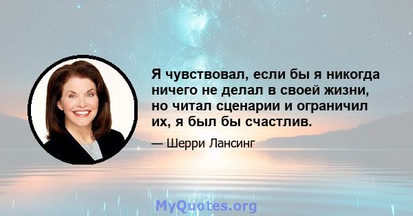 Я чувствовал, если бы я никогда ничего не делал в своей жизни, но читал сценарии и ограничил их, я был бы счастлив.