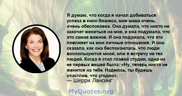 Я думаю, что когда я начал добиваться успеха в кино бизнеса, моя мама очень, очень обеспокоена. Она думала, что никто не захочет жениться на мне, и она подумала, что это самое важное. И она подумала, что это повлияет на 