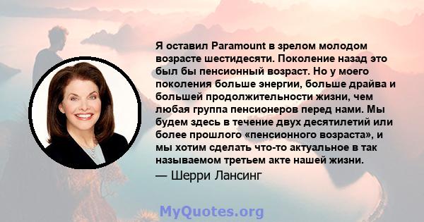 Я оставил Paramount в зрелом молодом возрасте шестидесяти. Поколение назад это был бы пенсионный возраст. Но у моего поколения больше энергии, больше драйва и большей продолжительности жизни, чем любая группа