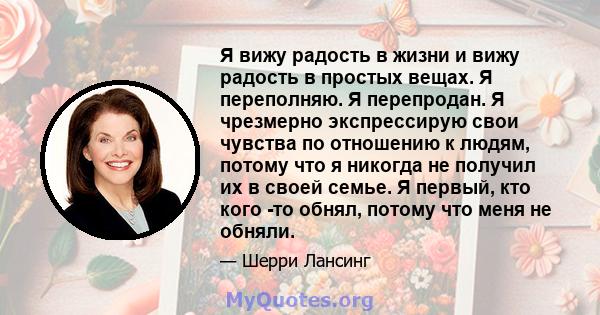 Я вижу радость в жизни и вижу радость в простых вещах. Я переполняю. Я перепродан. Я чрезмерно экспрессирую свои чувства по отношению к людям, потому что я никогда не получил их в своей семье. Я первый, кто кого -то