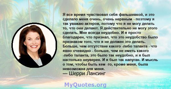 Я все время чувствовал себя фальшивкой, и это сделало меня очень, очень нервным - поэтому я так уважаю актеров, потому что я не могу делать то, что они делают. Я действительно не могу этого сделать. Мне всегда неудобно. 