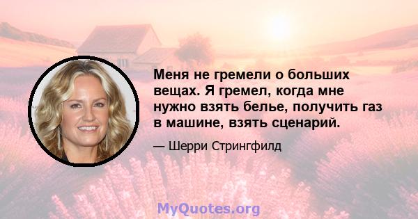 Меня не гремели о больших вещах. Я гремел, когда мне нужно взять белье, получить газ в машине, взять сценарий.