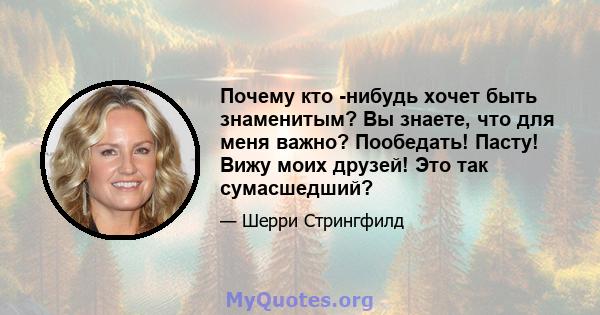 Почему кто -нибудь хочет быть знаменитым? Вы знаете, что для меня важно? Пообедать! Пасту! Вижу моих друзей! Это так сумасшедший?