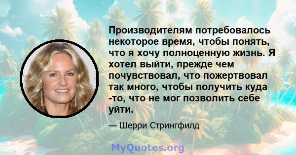 Производителям потребовалось некоторое время, чтобы понять, что я хочу полноценную жизнь. Я хотел выйти, прежде чем почувствовал, что пожертвовал так много, чтобы получить куда -то, что не мог позволить себе уйти.