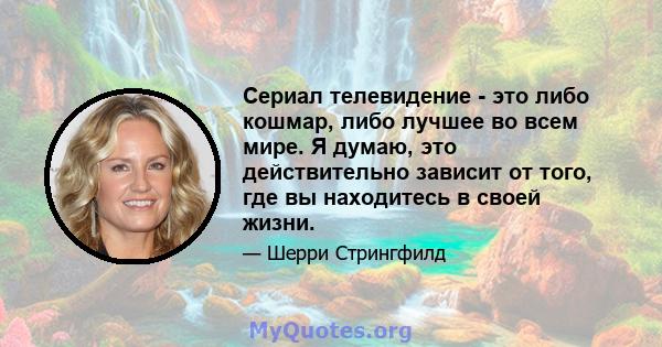 Сериал телевидение - это либо кошмар, либо лучшее во всем мире. Я думаю, это действительно зависит от того, где вы находитесь в своей жизни.