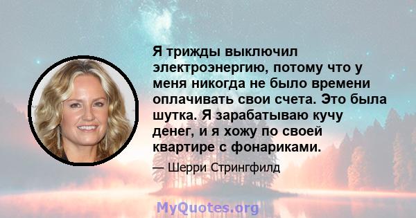 Я трижды выключил электроэнергию, потому что у меня никогда не было времени оплачивать свои счета. Это была шутка. Я зарабатываю кучу денег, и я хожу по своей квартире с фонариками.