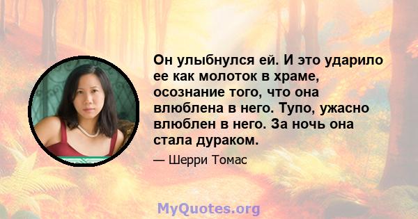 Он улыбнулся ей. И это ударило ее как молоток в храме, осознание того, что она влюблена в него. Тупо, ужасно влюблен в него. За ночь она стала дураком.