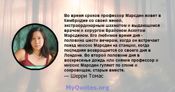 Во время сроков профессор Марсден живет в Кембридже со своей женой, экстраординарным шахматом и выдающимся врачом и хирургом Брайоном Аскитом Марсденом. Его любимое время дня - половина шести вечером, когда он встречает 