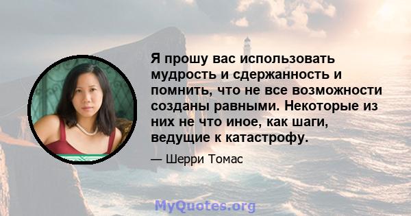 Я прошу вас использовать мудрость и сдержанность и помнить, что не все возможности созданы равными. Некоторые из них не что иное, как шаги, ведущие к катастрофу.