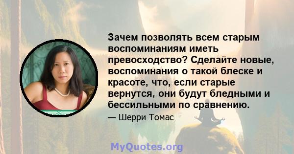 Зачем позволять всем старым воспоминаниям иметь превосходство? Сделайте новые, воспоминания о такой блеске и красоте, что, если старые вернутся, они будут бледными и бессильными по сравнению.