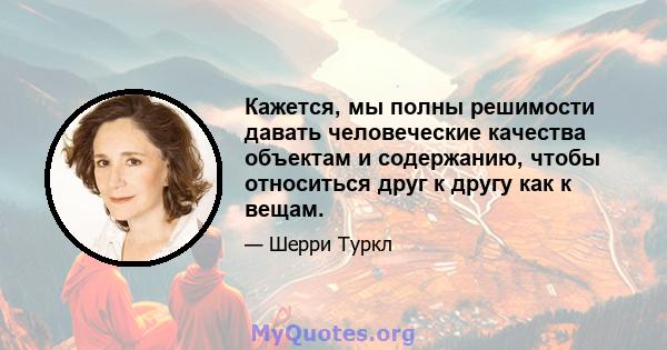 Кажется, мы полны решимости давать человеческие качества объектам и содержанию, чтобы относиться друг к другу как к вещам.