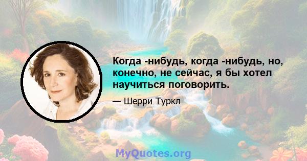 Когда -нибудь, когда -нибудь, но, конечно, не сейчас, я бы хотел научиться поговорить.