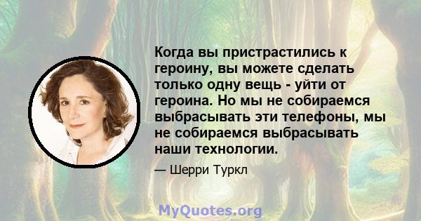 Когда вы пристрастились к героину, вы можете сделать только одну вещь - уйти от героина. Но мы не собираемся выбрасывать эти телефоны, мы не собираемся выбрасывать наши технологии.