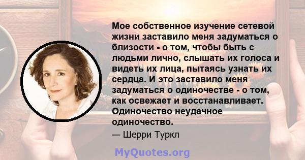 Мое собственное изучение сетевой жизни заставило меня задуматься о близости - о том, чтобы быть с людьми лично, слышать их голоса и видеть их лица, пытаясь узнать их сердца. И это заставило меня задуматься о одиночестве 