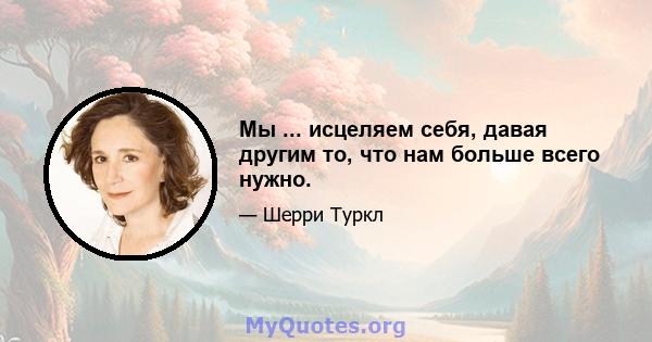 Мы ... исцеляем себя, давая другим то, что нам больше всего нужно.