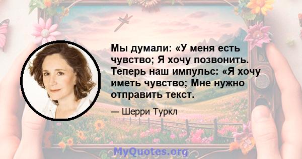 Мы думали: «У меня есть чувство; Я хочу позвонить. Теперь наш импульс: «Я хочу иметь чувство; Мне нужно отправить текст.