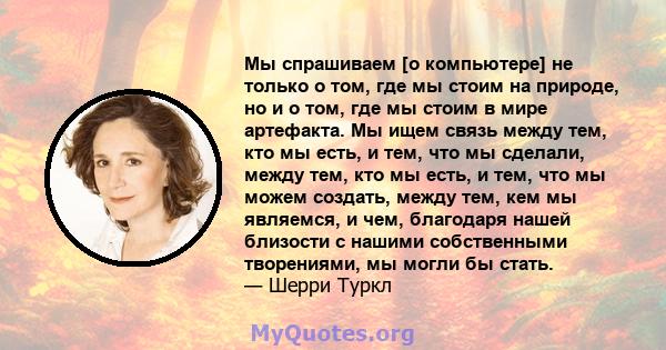 Мы спрашиваем [о компьютере] не только о том, где мы стоим на природе, но и о том, где мы стоим в мире артефакта. Мы ищем связь между тем, кто мы есть, и тем, что мы сделали, между тем, кто мы есть, и тем, что мы можем