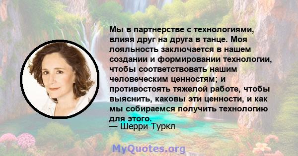 Мы в партнерстве с технологиями, влияя друг на друга в танце. Моя лояльность заключается в нашем создании и формировании технологии, чтобы соответствовать нашим человеческим ценностям; и противостоять тяжелой работе,