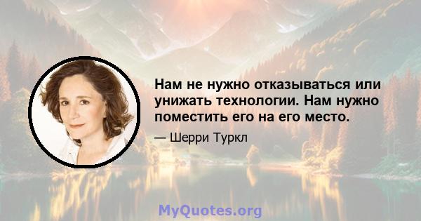 Нам не нужно отказываться или унижать технологии. Нам нужно поместить его на его место.