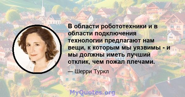 В области робототехники и в области подключения технологии предлагают нам вещи, к которым мы уязвимы - и мы должны иметь лучший отклик, чем пожал плечами.