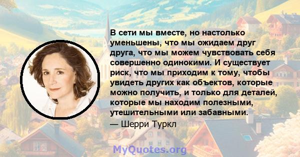 В сети мы вместе, но настолько уменьшены, что мы ожидаем друг друга, что мы можем чувствовать себя совершенно одинокими. И существует риск, что мы приходим к тому, чтобы увидеть других как объектов, которые можно