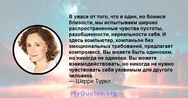 В ужасе от того, что я один, но боимся близости, мы испытываем широко распространенные чувства пустоты, разобщенности, нереальности себя. И здесь компьютер, компаньон без эмоциональных требований, предлагает компромисс. 