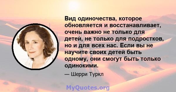 Вид одиночества, которое обновляется и восстанавливает, очень важно не только для детей, не только для подростков, но и для всех нас. Если вы не научите своих детей быть одному, они смогут быть только одинокими.