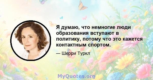 Я думаю, что немногие люди образования вступают в политику, потому что это кажется контактным спортом.