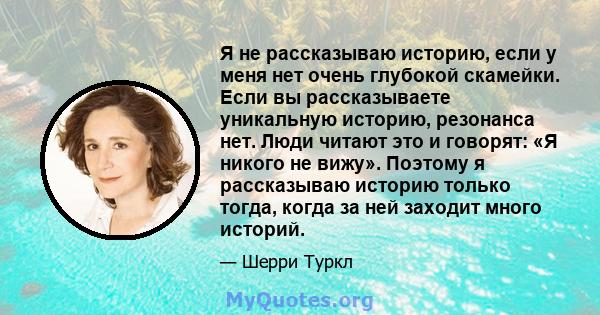 Я не рассказываю историю, если у меня нет очень глубокой скамейки. Если вы рассказываете уникальную историю, резонанса нет. Люди читают это и говорят: «Я никого не вижу». Поэтому я рассказываю историю только тогда,